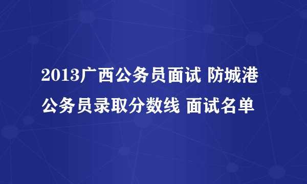 2013广西公务员面试 防城港公务员录取分数线 面试名单