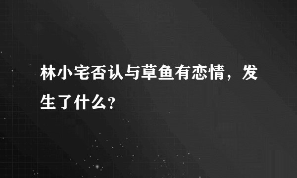 林小宅否认与草鱼有恋情，发生了什么？