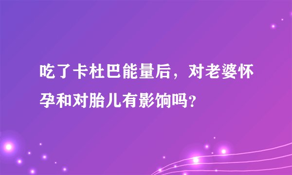 吃了卡杜巴能量后，对老婆怀孕和对胎儿有影饷吗？