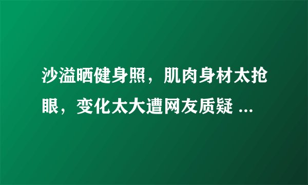 沙溢晒健身照，肌肉身材太抢眼，变化太大遭网友质疑 - 飞外网