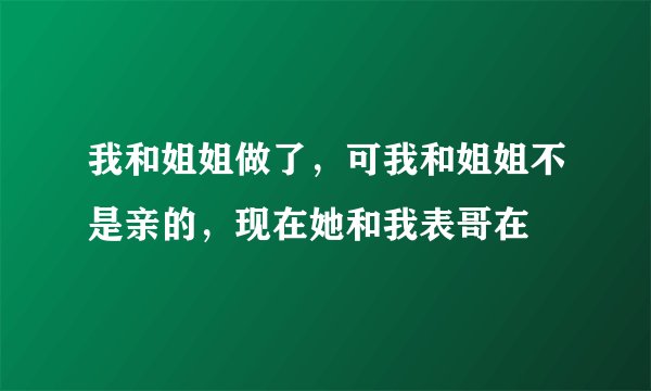 我和姐姐做了，可我和姐姐不是亲的，现在她和我表哥在