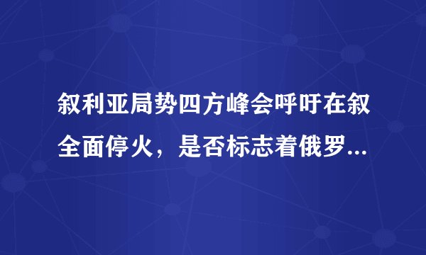 叙利亚局势四方峰会呼吁在叙全面停火，是否标志着俄罗斯将兵不血刃结束叙内战？