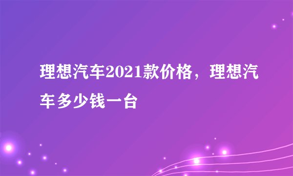 理想汽车2021款价格,理想汽车多少钱一台