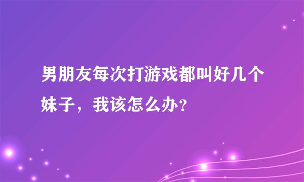 男朋友每次打游戏都叫好几个妹子，我该怎么办？