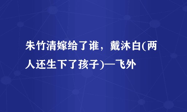 朱竹清嫁给了谁，戴沐白(两人还生下了孩子)—飞外