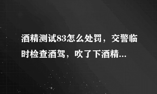 酒精测试83怎么处罚，交警临时检查酒驾，吹了下酒精测试显示是83，请问83是属于什么类型？多少会被处罚？