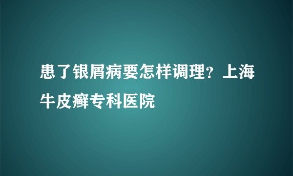 患了银屑病要怎样调理？上海牛皮癣专科医院