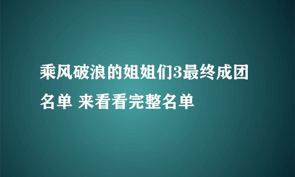 乘风破浪的姐姐们3最终成团名单 来看看完整名单