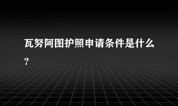 瓦努阿图护照申请条件是什么？