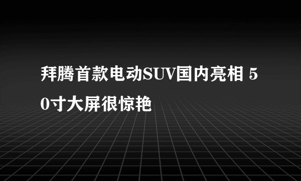 拜腾首款电动SUV国内亮相 50寸大屏很惊艳