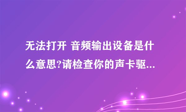无法打开 音频输出设备是什么意思?请检查你的声卡驱动,可能需要重新安装但是听不到声音?该怎么处理?