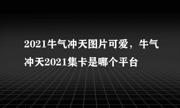 2021牛气冲天图片可爱，牛气冲天2021集卡是哪个平台