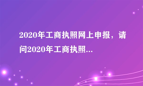 2020年工商执照网上申报，请问2020年工商执照年检网上申报的时间是多久？办理流程有哪些？