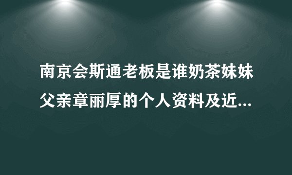 南京会斯通老板是谁奶茶妹妹父亲章丽厚的个人资料及近况和图片