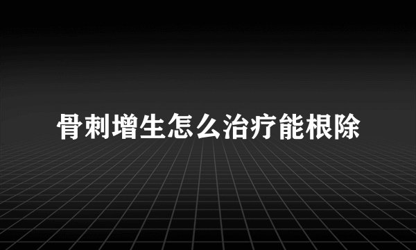 骨刺增生怎么治疗能根除