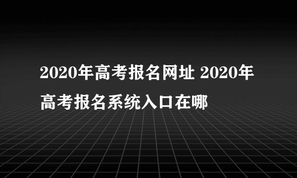 2020年高考报名网址 2020年高考报名系统入口在哪