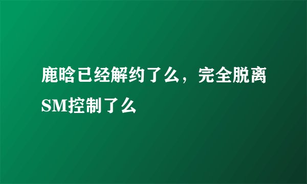 鹿晗已经解约了么，完全脱离SM控制了么