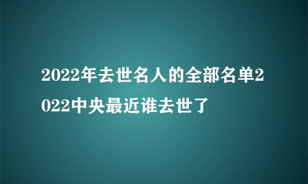 2022年去世名人的全部名单2022中央最近谁去世了