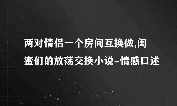 两对情侣一个房间互换做,闺蜜们的放荡交换小说-情感口述