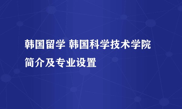 韩国留学 韩国科学技术学院简介及专业设置