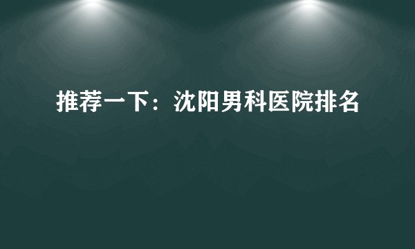 推荐一下：沈阳男科医院排名