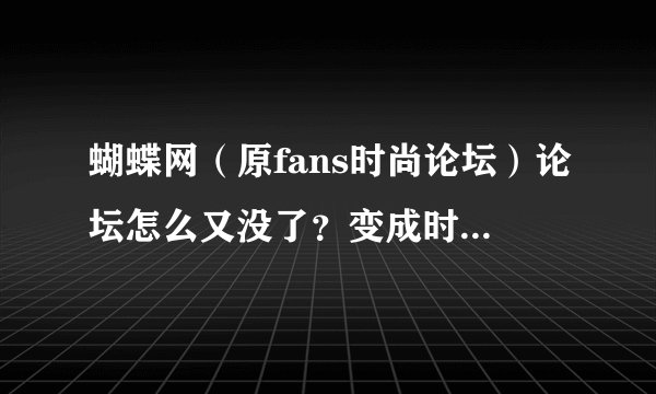 蝴蝶网（原fans时尚论坛）论坛怎么又没了？变成时尚杂志网了，有没有新论坛地址啊？