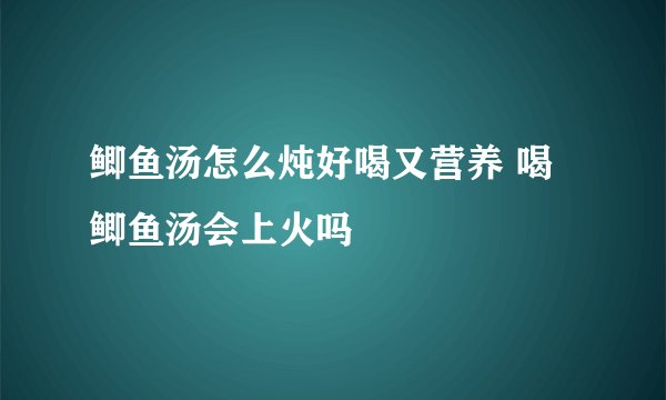 鲫鱼汤怎么炖好喝又营养 喝鲫鱼汤会上火吗