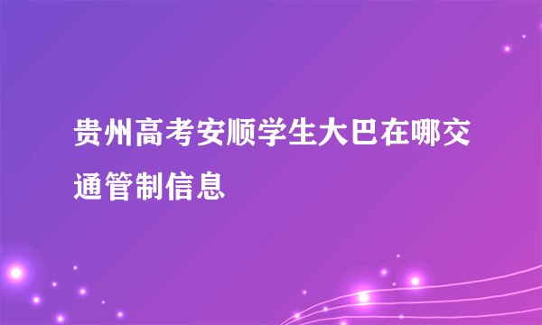贵州高考安顺学生大巴在哪交通管制信息