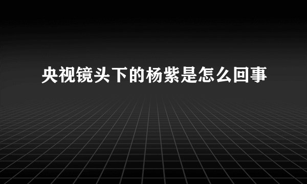 央视镜头下的杨紫是怎么回事