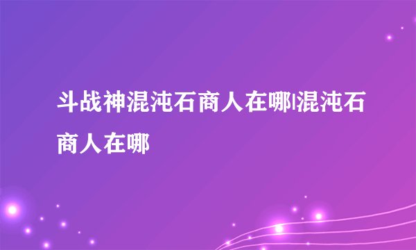 斗战神混沌石商人在哪|混沌石商人在哪