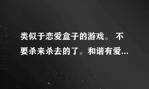 类似于恋爱盒子的游戏。 不要杀来杀去的了。和谐有爱的，。 女生多点的网游。
