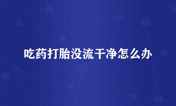 吃药打胎没流干净怎么办