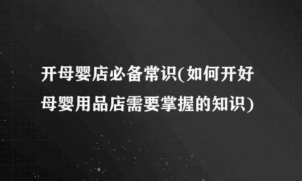 开母婴店必备常识(如何开好母婴用品店需要掌握的知识)