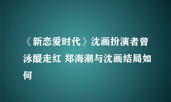 《新恋爱时代》沈画扮演者曾泳醍走红 郑海潮与沈画结局如何