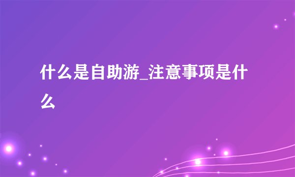 什么是自助游_注意事项是什么