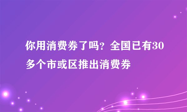 你用消费券了吗？全国已有30多个市或区推出消费券