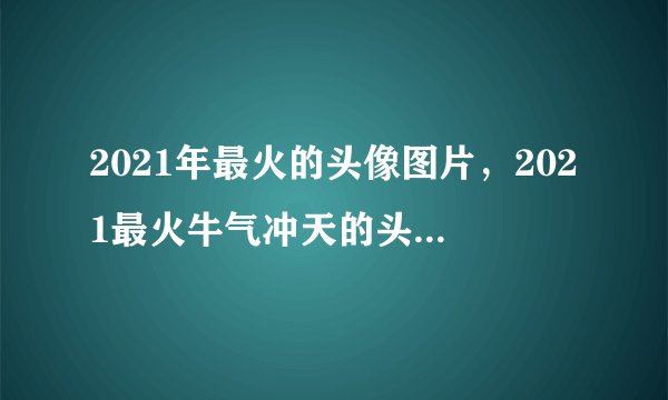 2021年最火的头像图片，2021最火牛气冲天的头像有哪些？