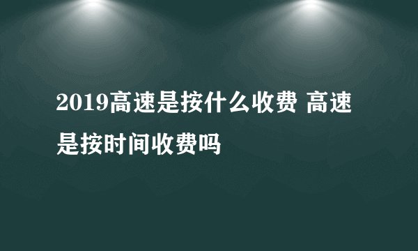 2019高速是按什么收费 高速是按时间收费吗
