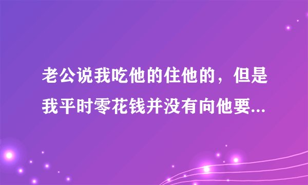 老公说我吃他的住他的，但是我平时零花钱并没有向他要过，他钱我也没有管过啊？