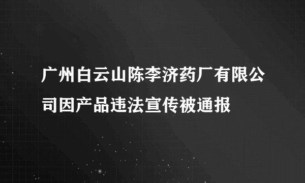 广州白云山陈李济药厂有限公司因产品违法宣传被通报