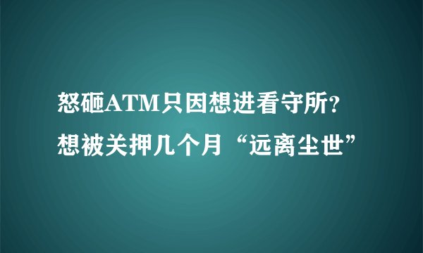 怒砸ATM只因想进看守所？想被关押几个月“远离尘世”