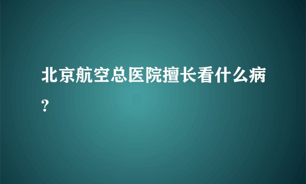 北京航空总医院擅长看什么病?