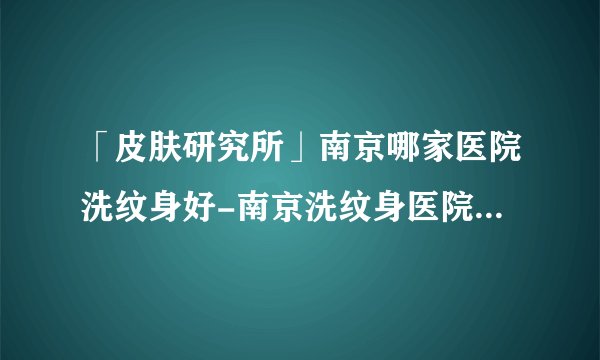 「皮肤研究所」南京哪家医院洗纹身好-南京洗纹身医院有哪些好