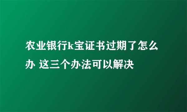 农业银行k宝证书过期了怎么办 这三个办法可以解决
