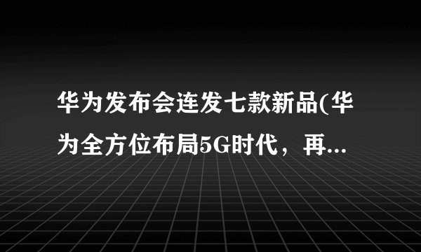 华为发布会连发七款新品(华为全方位布局5G时代，再次引领行业潮流)