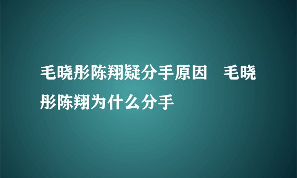 毛晓彤陈翔疑分手原因   毛晓彤陈翔为什么分手