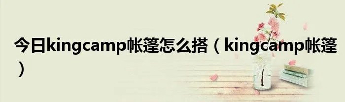 今日kingcamp帐篷怎么搭（kingcamp帐篷）