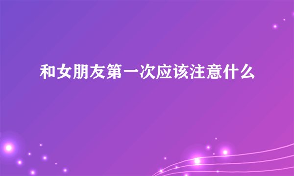 和女朋友第一次应该注意什么