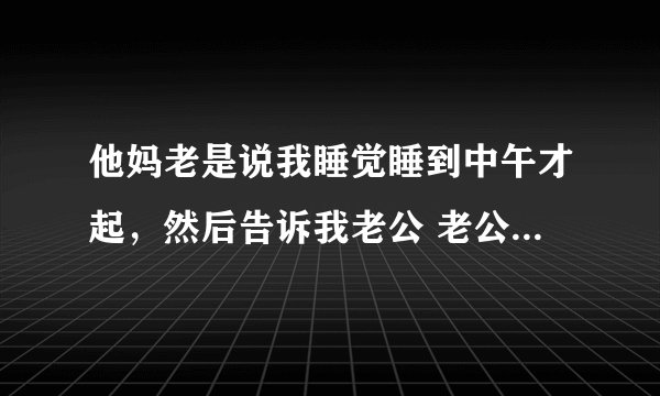 他妈老是说我睡觉睡到中午才起，然后告诉我老公 老公又说我，天气冷不想起来，晚上早点睡，早上弄点米糊