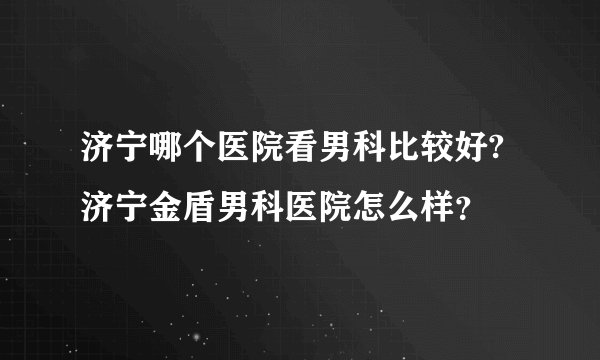 济宁哪个医院看男科比较好?济宁金盾男科医院怎么样?